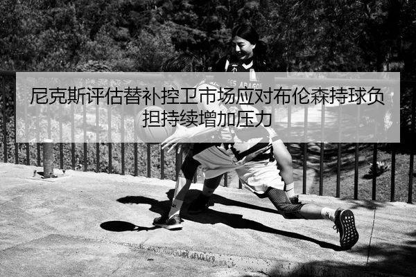 尼克斯评估替补控卫市场应对布伦森持球负担持续增加压力